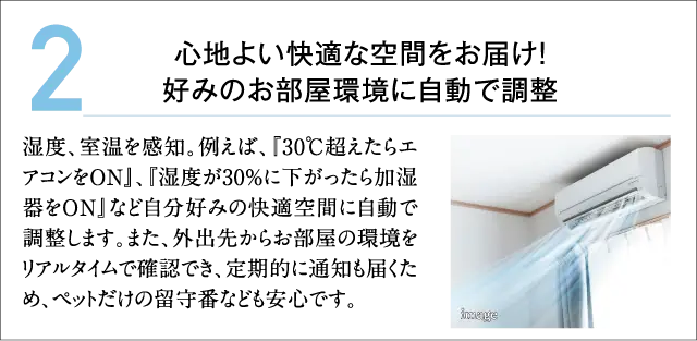2.心地よい快適な空間をお届け!好みのお部屋環境に自動で調整 湿度、室温を感知。例えば、『30℃超えたらエアコンをON』、『湿度が30%に下がったら加湿器をON』など自分好みの快適空間に自動で調整します。また、外出先からお部屋の環境をリアルタイムで確認でき、定期的に通知も届くため、ペットだけの留守番なども安心です。