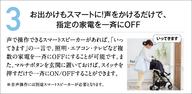 3.お出かけもスマートに!声をかけるだけで、指定の家電を一斉にOFF 声で操作できるスマートスピーカーがあれば、「いってきます」の一言で、照明・エアコン・テレビなど複数の家電を一斉にOFFにすることが可能です。また、マルチボタンを玄関に置いておけば、スイッチを押すだけで一斉にON/OFFすることができます。
