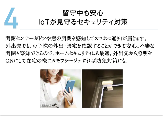 4.留守中も安心 IoTが見守るセキュリティ対策 開閉センサーがドアや窓の開閉を感知してスマホに通知が届きます。外出先でも、お子様の外出・帰宅を確認することができて安心。不審な開閉も察知できるので、ホームセキュリティにも最適。外出先から照明をONにして在宅の様にカモフラージュすれば防犯対策にも。